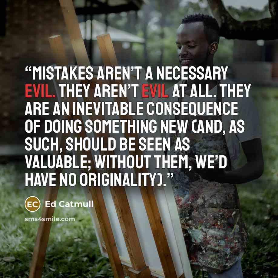 “Mistakes aren’t a necessary evil. They aren’t evil at all. They are an inevitable consequence of doing something new (and, as such, should be seen as valuable; without them, we’d have no originality).” quote by Ed Catmull