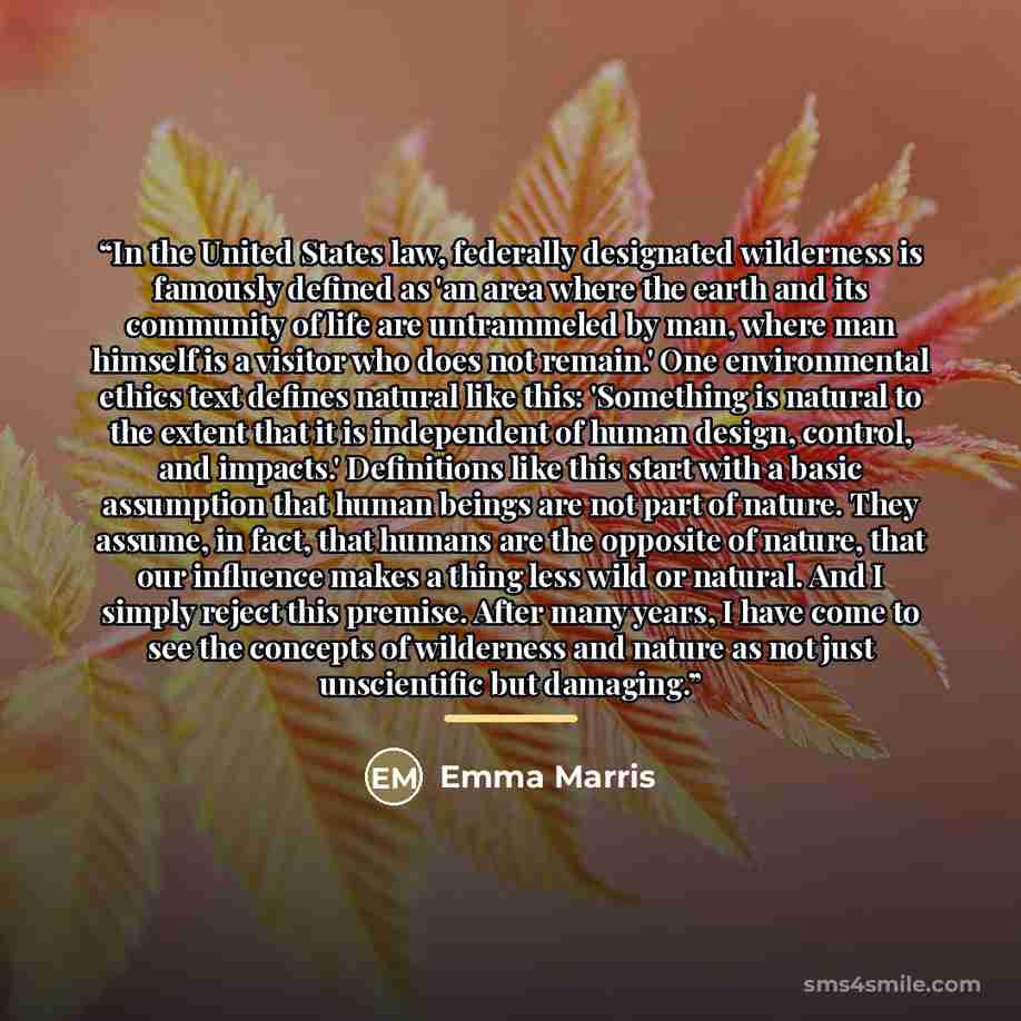 “In the United States law, federally designated wilderness is famously defined as 'an area where the earth and its community of life are untrammeled by man, where man himself is a visitor who does not remain.' One environmental ethics text defines natural like this: 'Something is natural to the…” quote by Emma Marris