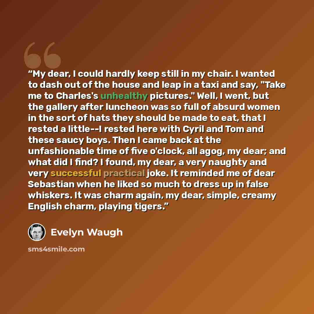 “My dear, I could hardly keep still in my chair. I wanted to dash out of the house and leap in a taxi and say, "Take me to Charles's unhealthy pictures." Well, I went, but the gallery after luncheon was so full of absurd women in the sort of hats they should be made to eat, that I rested a…” quote by Evelyn Waugh
