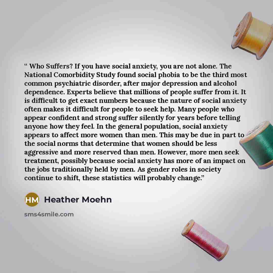 “Who Suffers? If you have social anxiety, you are not alone. The National Comorbidity Study found social phobia to be the third most common psychiatric disorder, after major depression and alcohol dependence. Experts believe that millions of people suffer from it. It is difficult to get exact…” quote by Heather Moehn