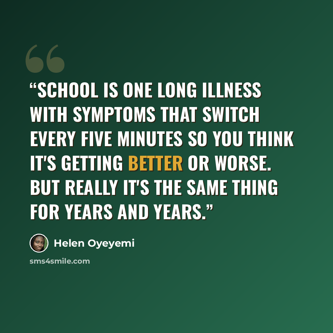 “School is one long illness with symptoms that switch every five minutes so you think it's getting better or worse. But really it's the same thing for years and years.” quote by Helen Oyeyemi