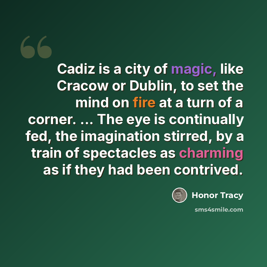 “Cadiz is a city of magic, like Cracow or Dublin, to set the mind on fire at a turn of a corner. ... The eye is continually fed, the imagination stirred, by a train of spectacles as charming as if they had been contrived.” quote by Honor Tracy
