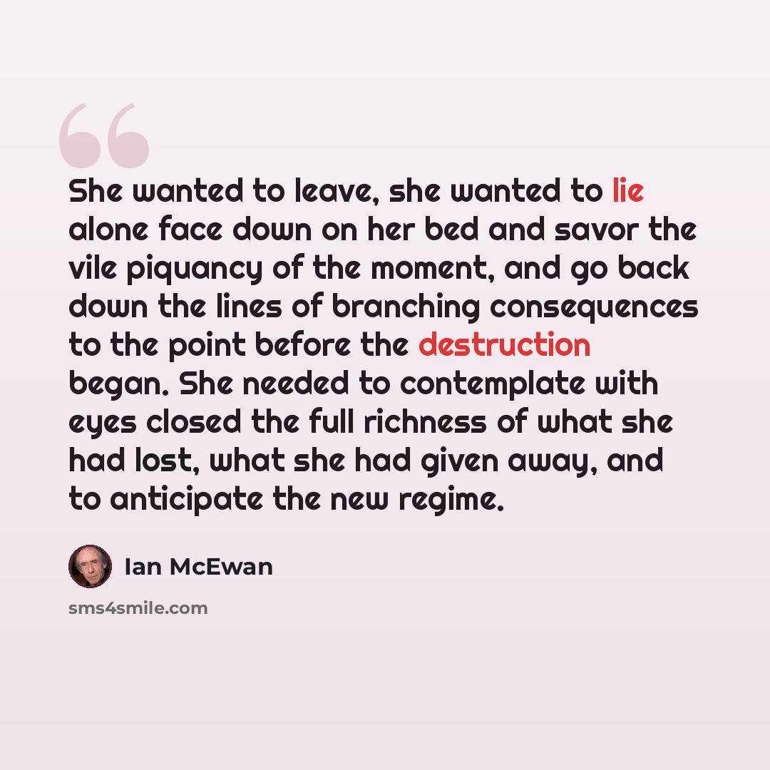 “She wanted to leave, she wanted to lie alone face down on her bed and savor the vile piquancy of the moment, and go back down the lines of branching consequences to the point before the destruction began. She needed to contemplate with eyes closed the full richness of what she had lost, what she…” quote by Ian Mcewan