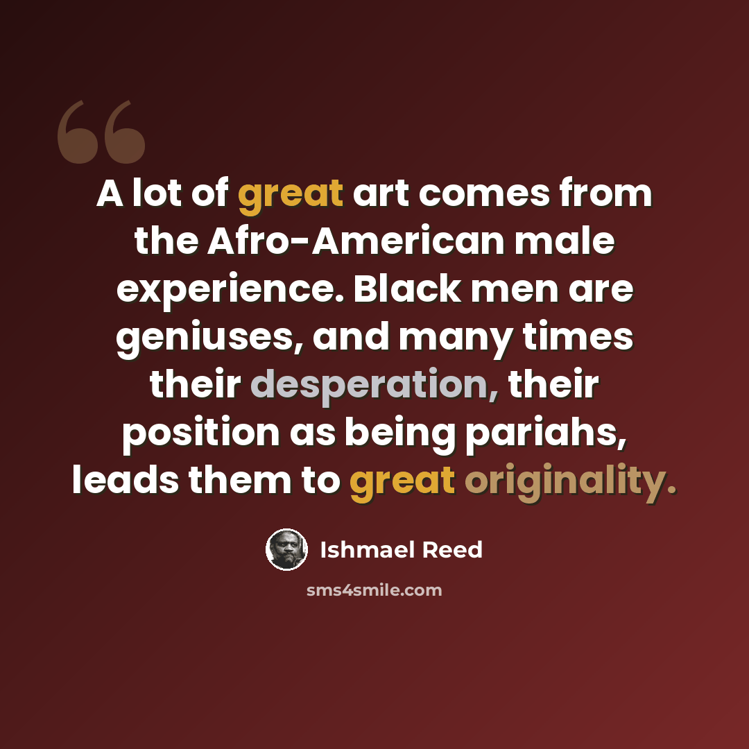 “A lot of great art comes from the Afro-American male experience. Black men are geniuses, and many times their desperation, their position as being pariahs, leads them to great originality.” quote by Ishmael Reed