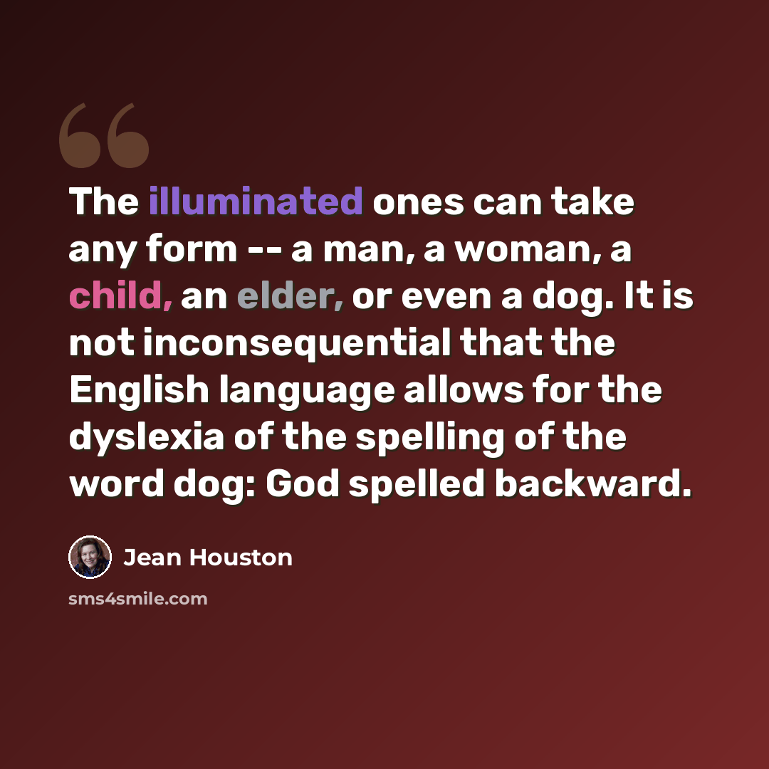 “The illuminated ones can take any form -- a man, a woman, a child, an elder, or even a dog. It is not inconsequential that the English language allows for the dyslexia of the spelling of the word dog: God spelled backward.” quote by Jean Houston