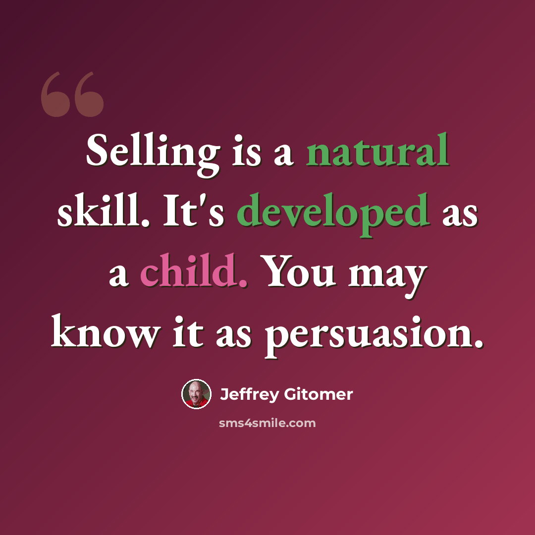“Selling is a natural skill. It's developed as a child. You may know it as persuasion.” quote by Jeffrey Gitomer