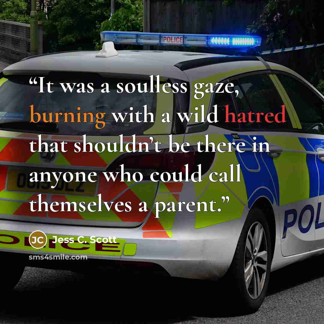 “It was a soulless gaze, burning with a wild hatred that shouldn’t be there in anyone who could call themselves a parent.” quote by Jess C. Scott