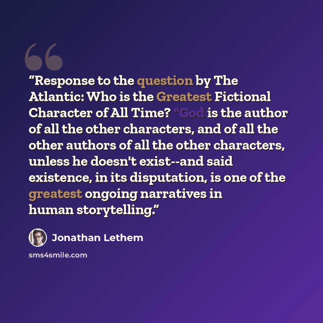 “Response to the question by The Atlantic: Who is the Greatest Fictional Character of All Time? "God is the author of all the other characters, and of all the other authors of all the other characters, unless he doesn't exist--and said existence, in its disputation, is one of the greatest ongoing…” quote by Jonathan Lethem
