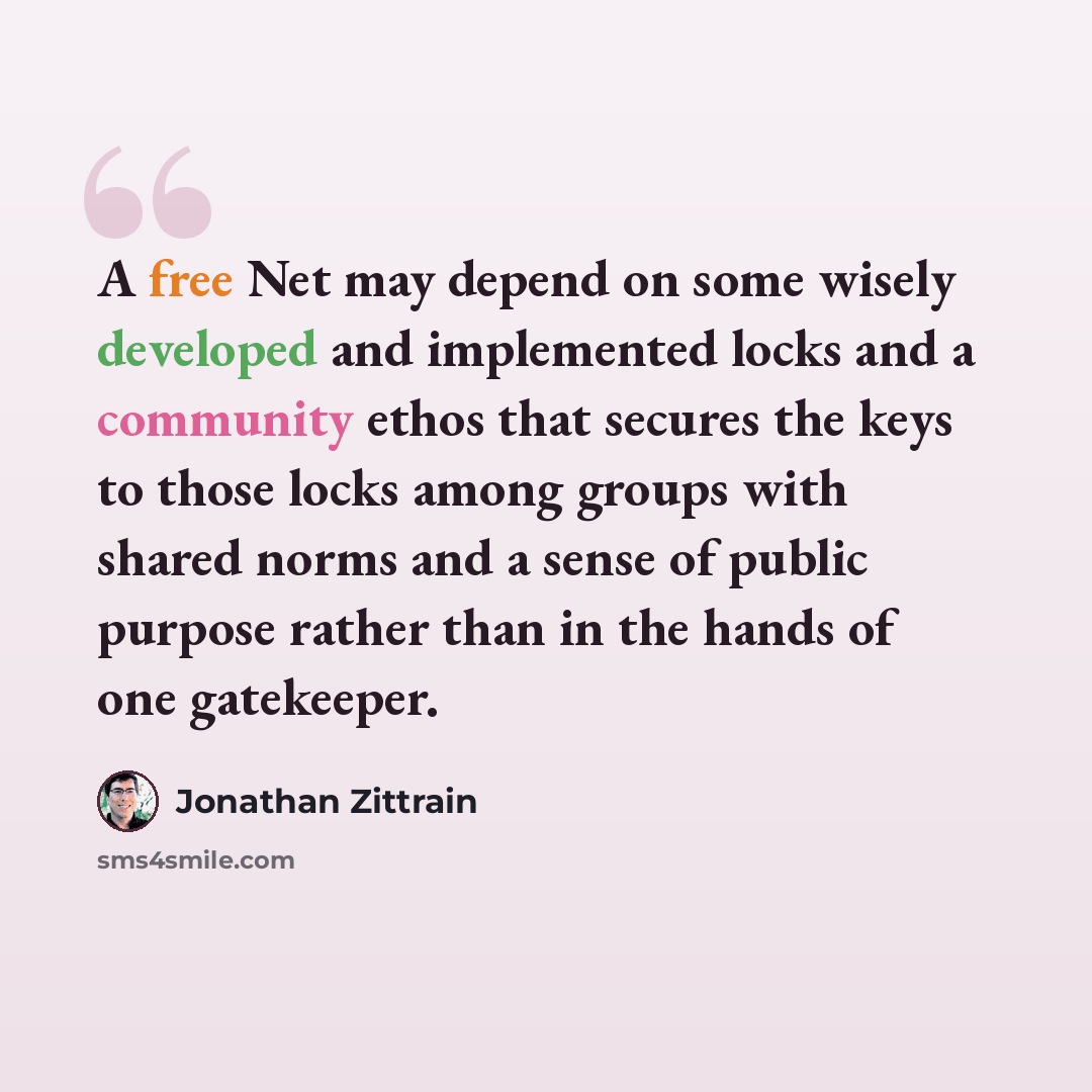 “A free Net may depend on some wisely developed and implemented locks and a community ethos that secures the keys to those locks among groups with shared norms and a sense of public purpose rather than in the hands of one gatekeeper.” quote by Jonathan Zittrain