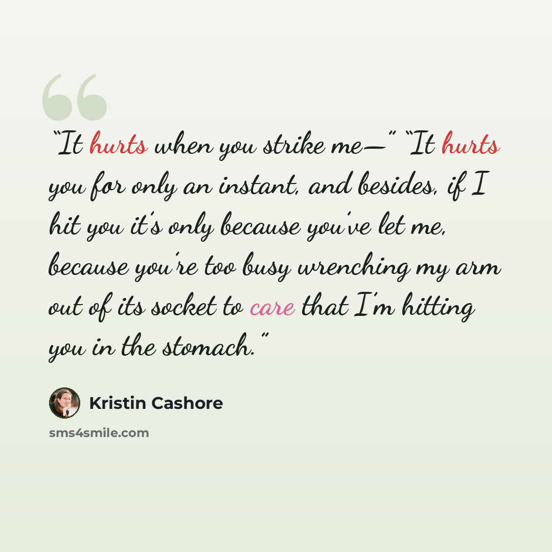 “It hurts when you strike me—” “It hurts you for only an instant, and besides, if I hit you it’s only because you’ve let me, because you’re too busy wrenching my arm out of its socket to care that I’m hitting you in the stomach.” quote by Kristin Cashore