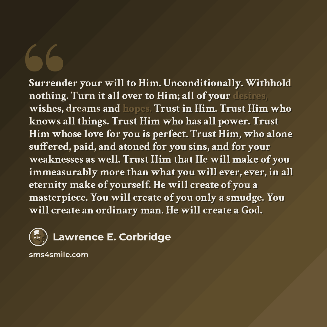 “Surrender your will to Him. Unconditionally. Withhold nothing. Turn it all over to Him; all of your desires, wishes, dreams and hopes. Trust in Him. Trust Him who knows all things. Trust Him who has all power. Trust Him whose love for you is perfect. Trust Him, who alone suffered, paid, and atoned…” quote by Lawrence E. Corbridge