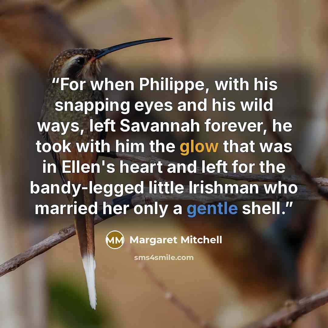 “For when Philippe, with his snapping eyes and his wild ways, left Savannah forever, he took with him the glow that was in Ellen's heart and left for the bandy-legged little Irishman who married her only a gentle shell.” quote by Margaret Mitchell