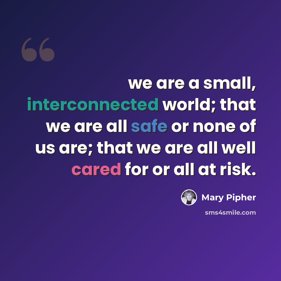 “we are a small, interconnected world; that we are all safe or none of us are; that we are all well cared for or all at risk.” quote by Mary Pipher