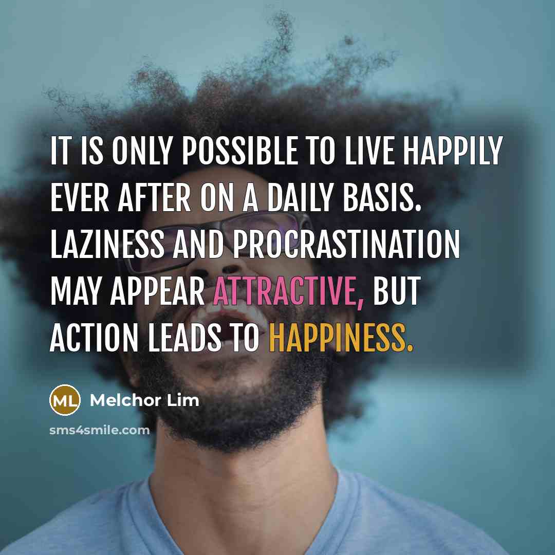 “It is only possible to live happily ever after on a daily basis. Laziness and procrastination may appear attractive, but action leads to happiness.” quote by Melchor Lim