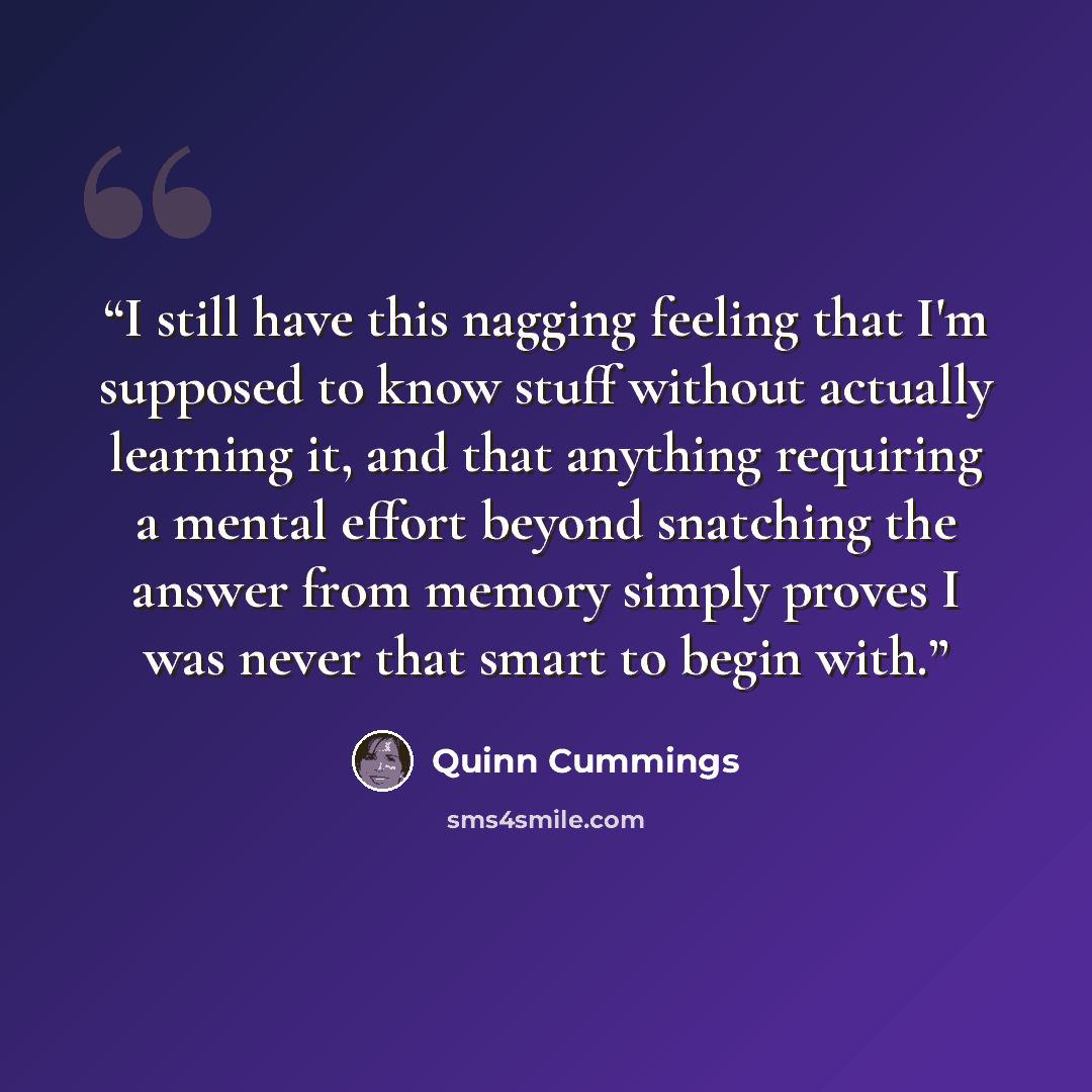 “I still have this nagging feeling that I'm supposed to know stuff without actually learning it, and that anything requiring a mental effort beyond snatching the answer from memory simply proves I was never that smart to begin with.” quote by Quinn Cummings