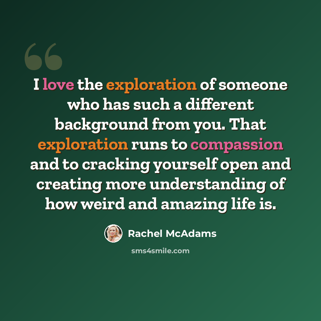 “I love the exploration of someone who has such a different background from you. That exploration runs to compassion and to cracking yourself open and creating more understanding of how weird and amazing life is.” quote by Rachel McAdams