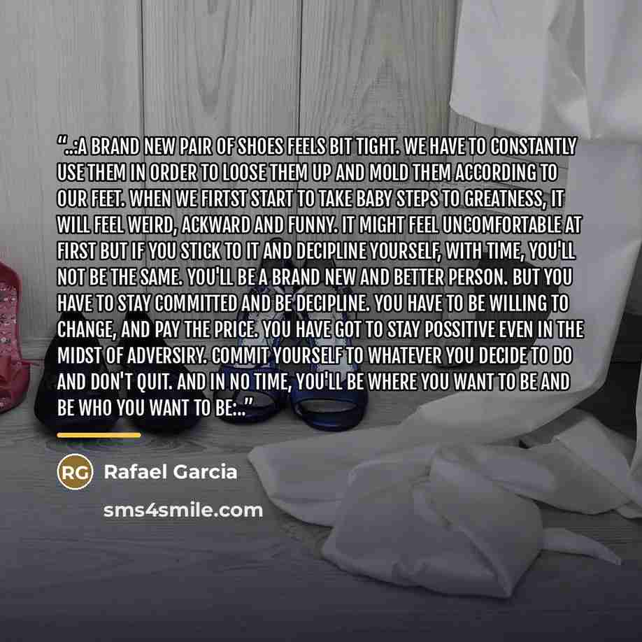 “..:A brand new pair of shoes feels bit tight. We have to constantly use them in order to loose them up and mold them according to our feet. When we firtst start to take baby steps to greatness, it will feel weird, ackward and funny. It might feel uncomfortable at first but if you stick to it and…” quote by Rafael Garcia