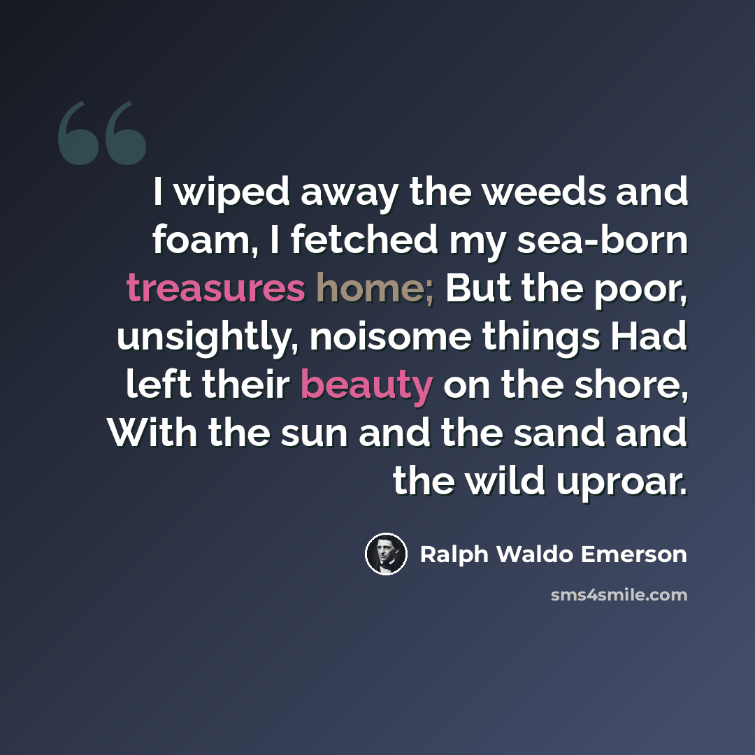 “I wiped away the weeds and foam, I fetched my sea-born treasures home; But the poor, unsightly, noisome things Had left their beauty on the shore, With the sun and the sand and the wild uproar.” quote by Ralph Waldo Emerson