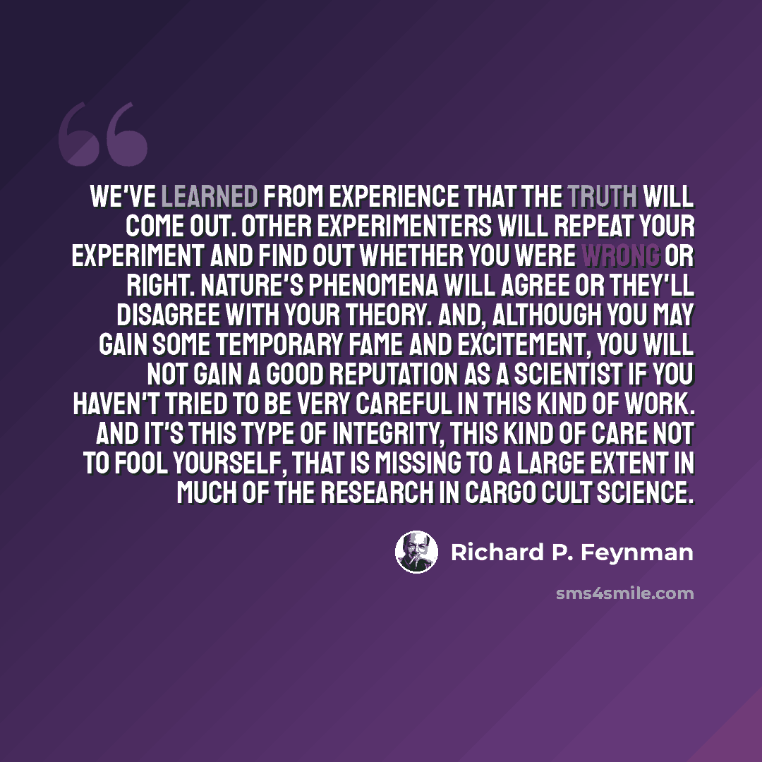 “We've learned from experience that the truth will come out. Other experimenters will repeat your experiment and find out whether you were wrong or right. Nature's phenomena will agree or they'll disagree with your theory. And, although you may gain some temporary fame and excitement, you will not…” quote by Richard P. Feynman