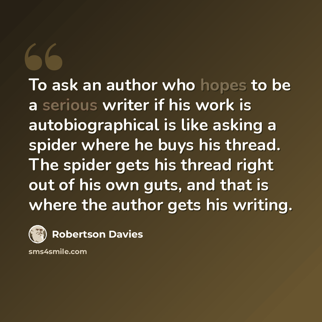 “To ask an author who hopes to be a serious writer if his work is autobiographical is like asking a spider where he buys his thread. The spider gets his thread right out of his own guts, and that is where the author gets his writing.” quote by Robertson Davies