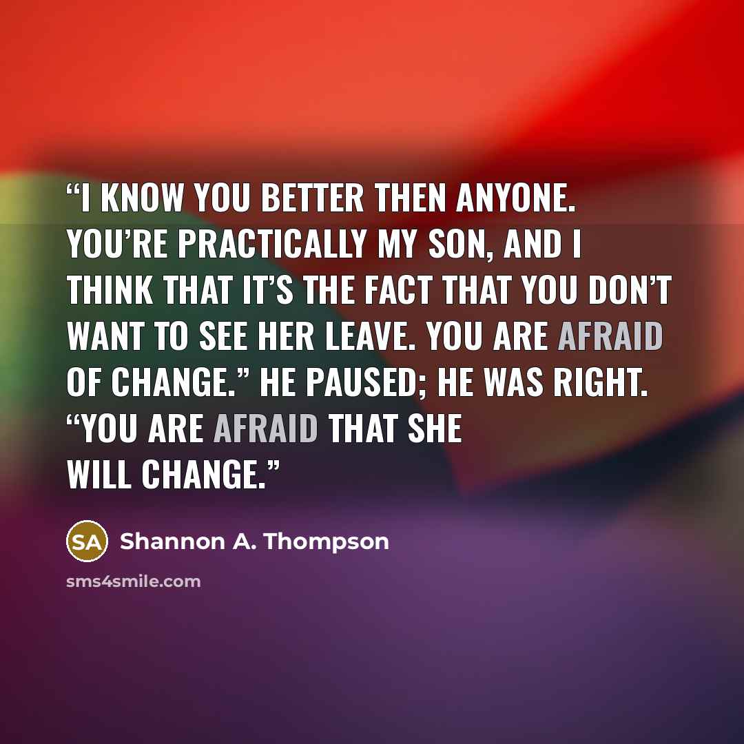 “I know you better then anyone. You’re practically my son, and I think that it’s the fact that you don’t want to see her leave. You are afraid of change.” He paused; he was right. “You are afraid that she will change.” quote by Shannon A. Thompson