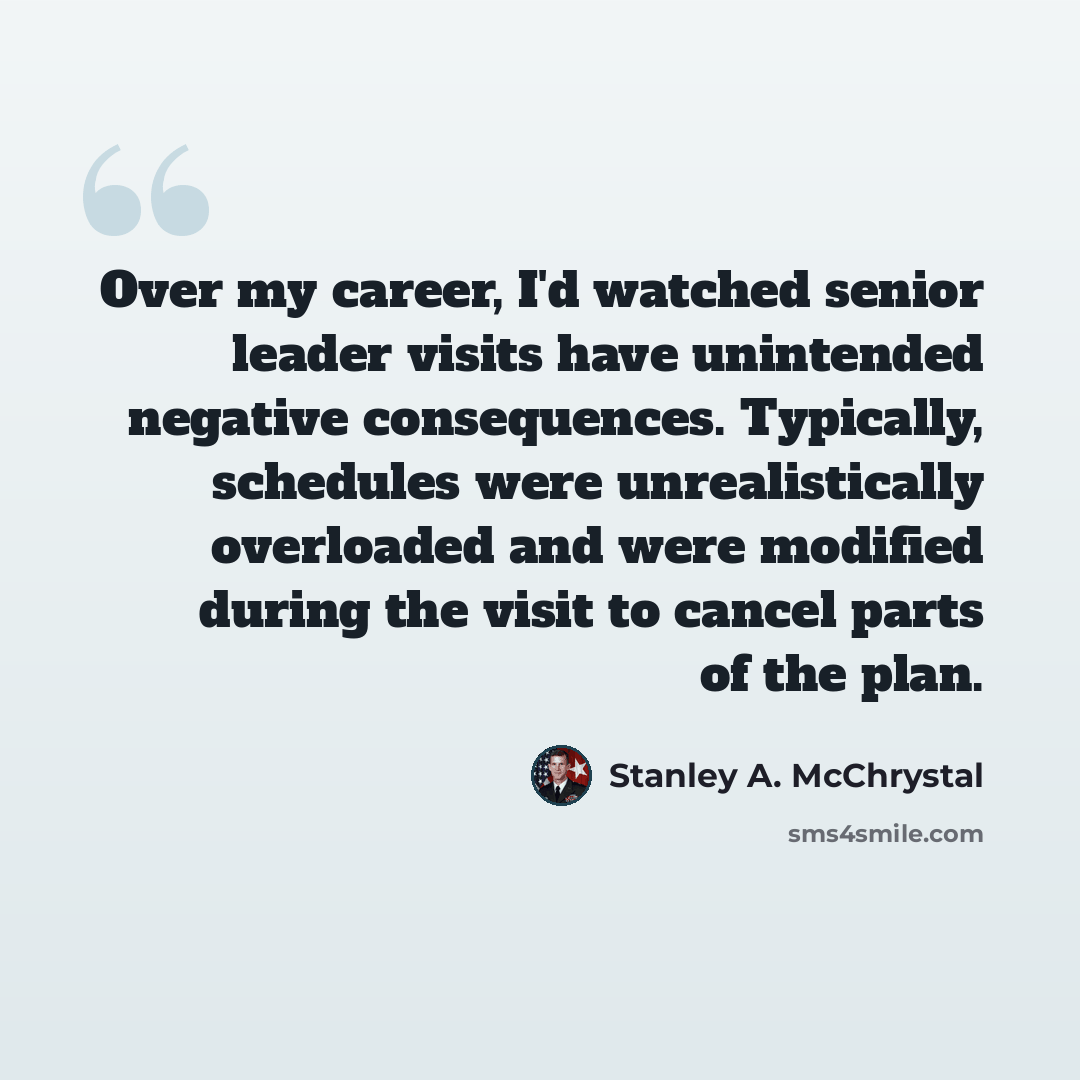 “Over my career, I'd watched senior leader visits have unintended negative consequences. Typically, schedules were unrealistically overloaded and were modified during the visit to cancel parts of the plan.” quote by Stanley A. McChrystal