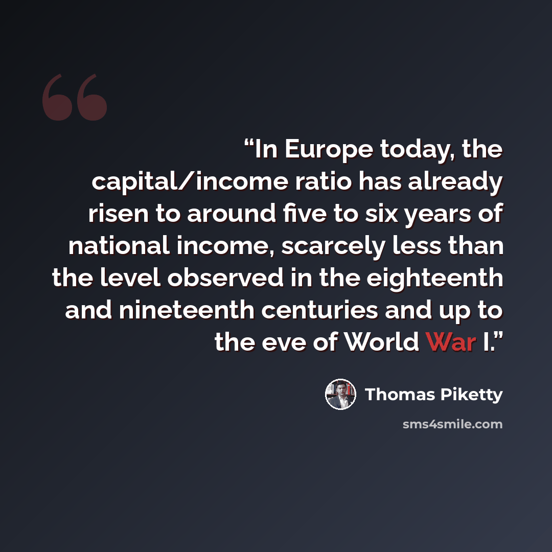 “In Europe today, the capital/income ratio has already risen to around five to six years of national income, scarcely less than the level observed in the eighteenth and nineteenth centuries and up to the eve of World War I.” quote by Thomas Piketty