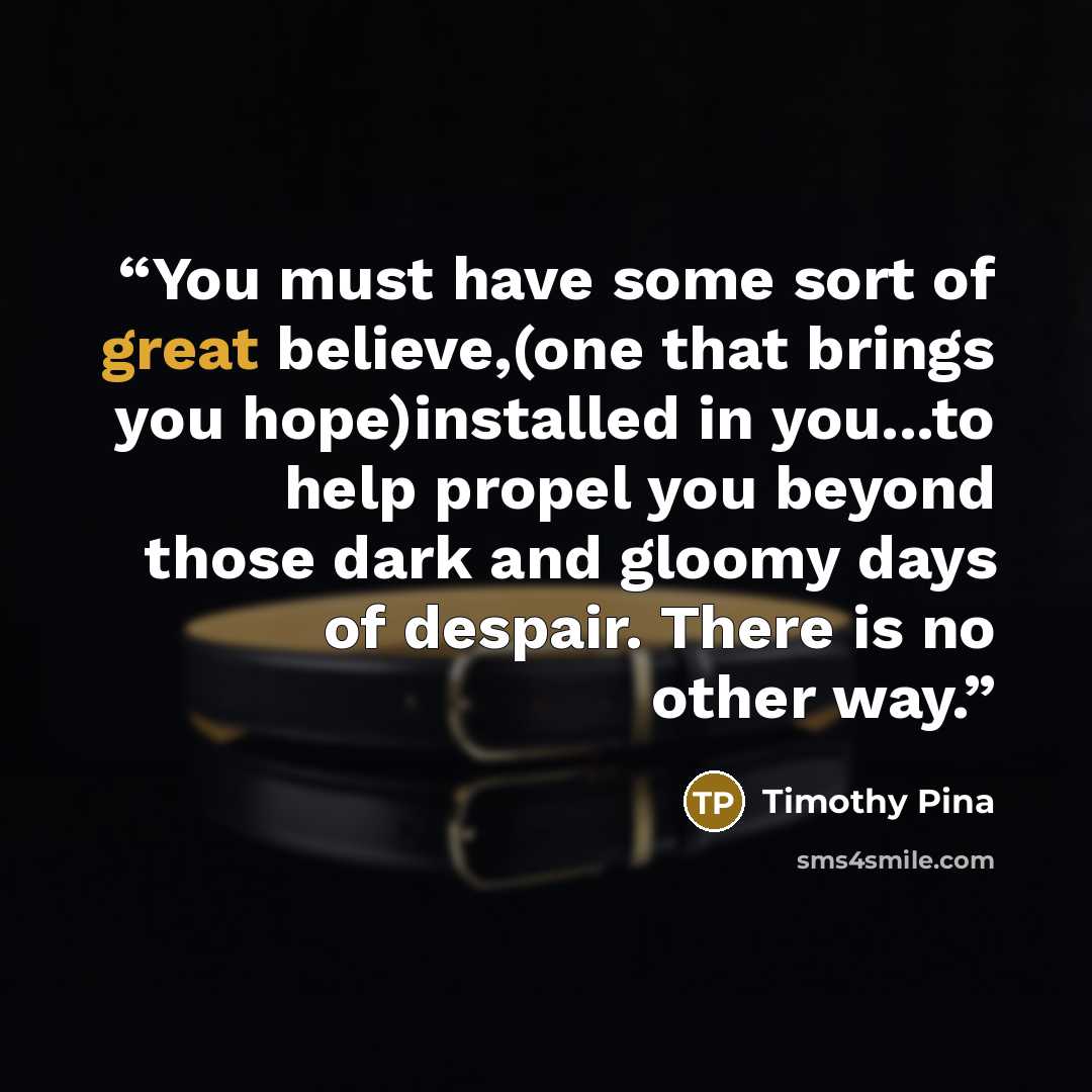 “You must have some sort of great believe,(one that brings you hope)installed in you...to help propel you beyond those dark and gloomy days of despair. There is no other way.” quote by Timothy Pina