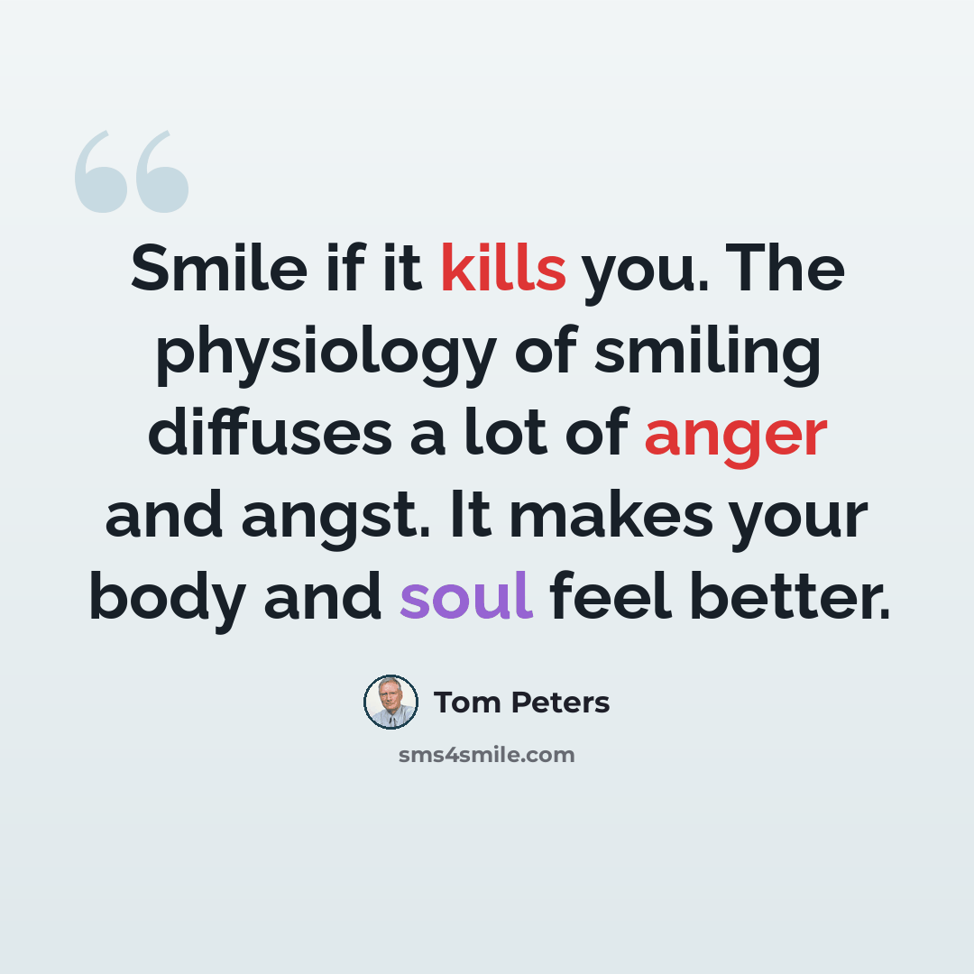 “Smile if it kills you. The physiology of smiling diffuses a lot of anger and angst. It makes your body and soul feel better.” quote by Tom Peters