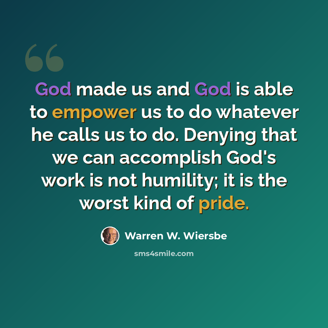 “God made us and God is able to empower us to do whatever he calls us to do. Denying that we can accomplish God's work is not humility; it is the worst kind of pride.” quote by Warren W. Wiersbe
