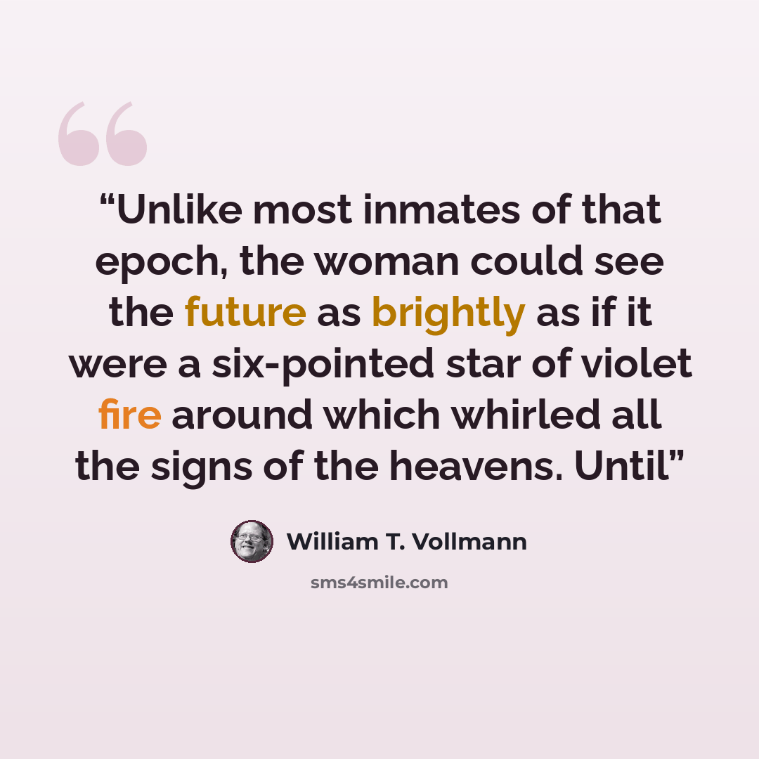 “Unlike most inmates of that epoch, the woman could see the future as brightly as if it were a six-pointed star of violet fire around which whirled all the signs of the heavens. Until” quote by William T. Vollmann