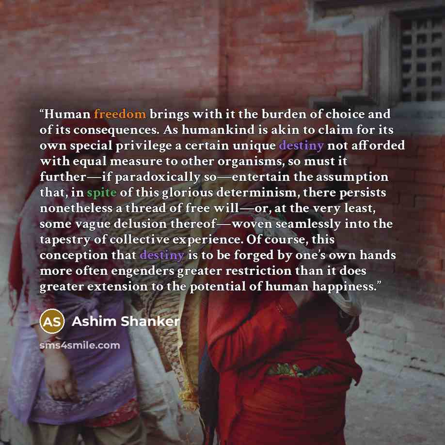 “Human freedom brings with it the burden of choice and of its consequences. As humankind is akin to claim for its own special privilege a certain unique destiny not afforded with equal measure to other organisms, so must it further—if paradoxically so—entertain the assumption that, in spite of this…” quote by Ashim Shanker