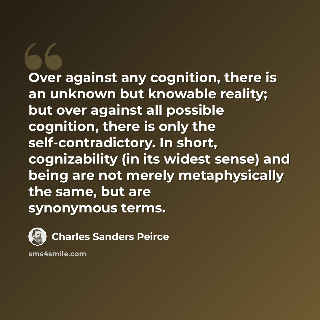 “Over against any cognition, there is an unknown but knowable reality; but over against all possible cognition, there is only the self-contradictory. In short, cognizability (in its widest sense) and being are not merely metaphysically the same, but are synonymous terms.” quote by Charles Sanders Peirce