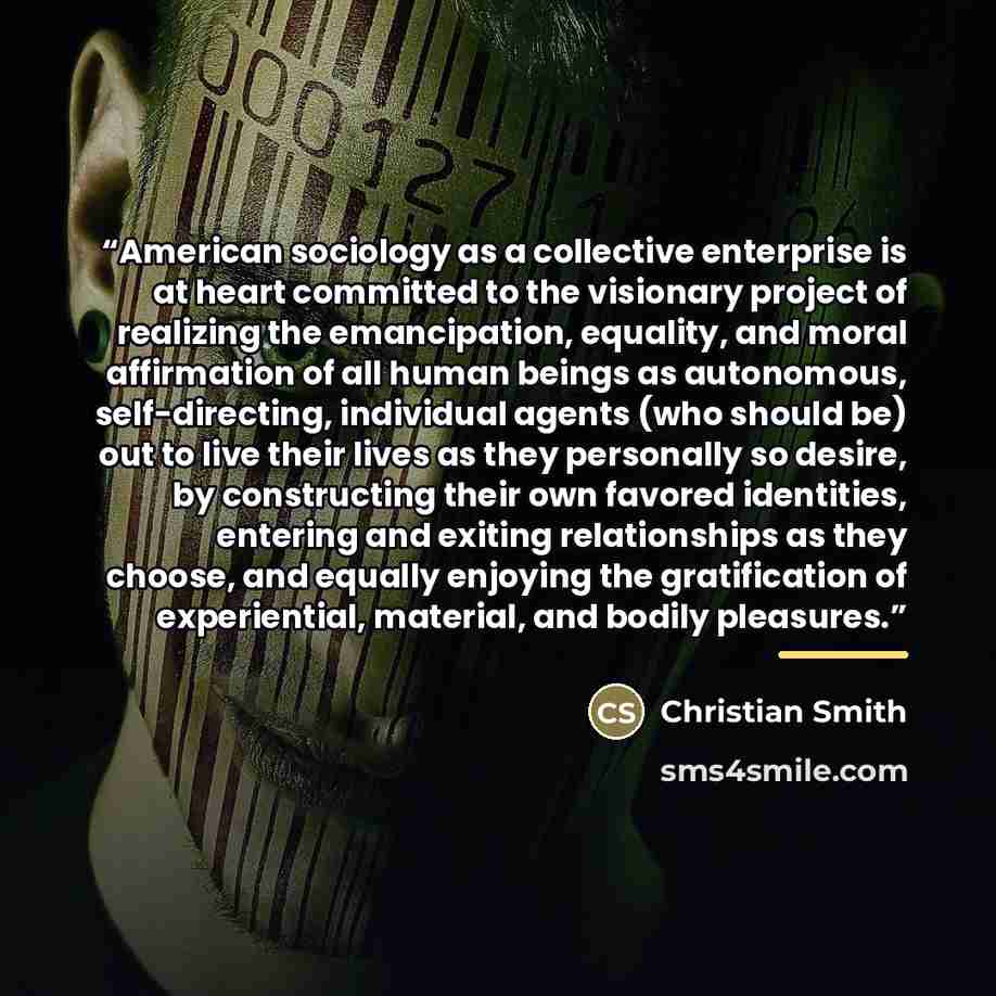 “American sociology as a collective enterprise is at heart committed to the visionary project of realizing the emancipation, equality, and moral affirmation of all human beings as autonomous, self-directing, individual agents (who should be) out to live their lives as they personally so desire, by…” quote by Christian Smith