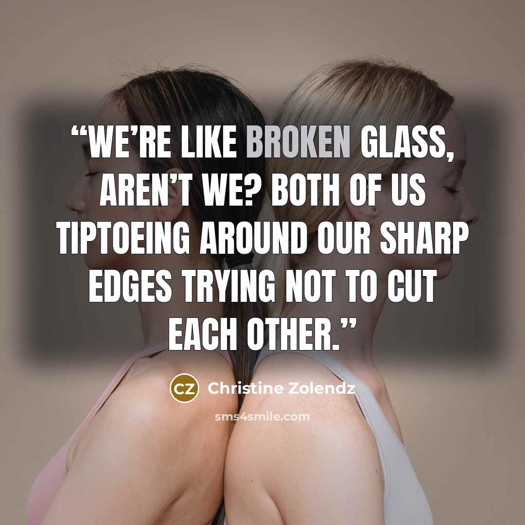 “We’re like broken glass, aren’t we? Both of us tiptoeing around our sharp edges trying not to cut each other.” quote by Christine Zolendz
