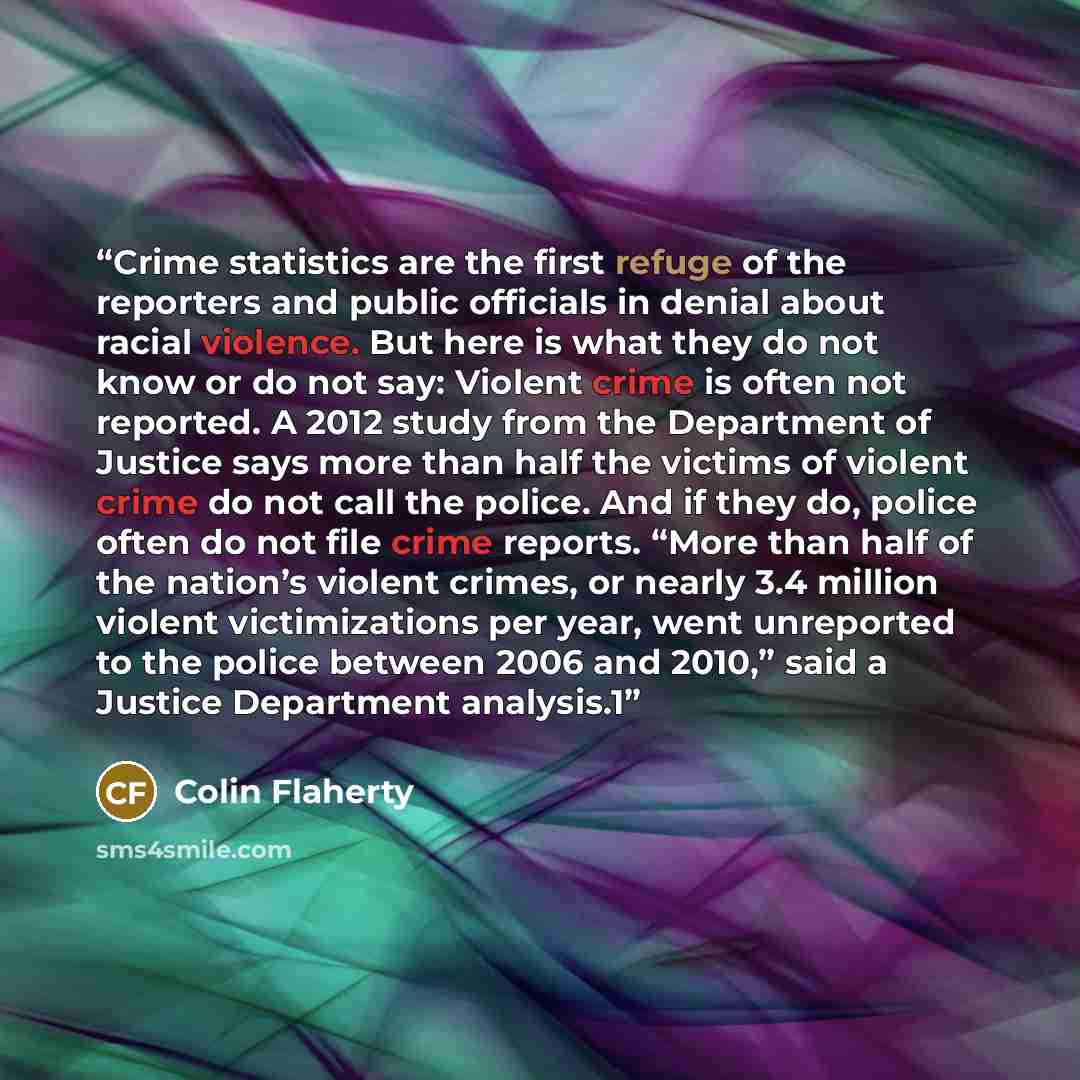 “Crime statistics are the first refuge of the reporters and public officials in denial about racial violence. But here is what they do not know or do not say: Violent crime is often not reported. A 2012 study from the Department of Justice says more than half the victims of violent crime do not…” quote by Colin Flaherty