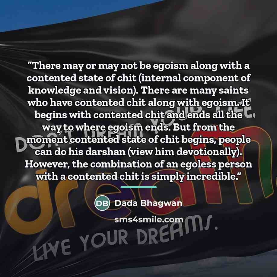 “There may or may not be egoism along with a contented state of chit (internal component of knowledge and vision). There are many saints who have contented chit along with egoism. It begins with contented chit and ends all the way to where egoism ends. But from the moment contented state of chit…” quote by Dada Bhagwan
