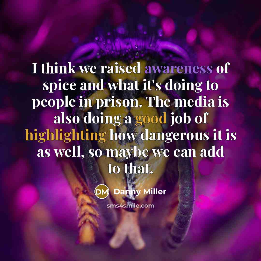 “I think we raised awareness of spice and what it's doing to people in prison. The media is also doing a good job of highlighting how dangerous it is as well, so maybe we can add to that.” quote by Danny Miller