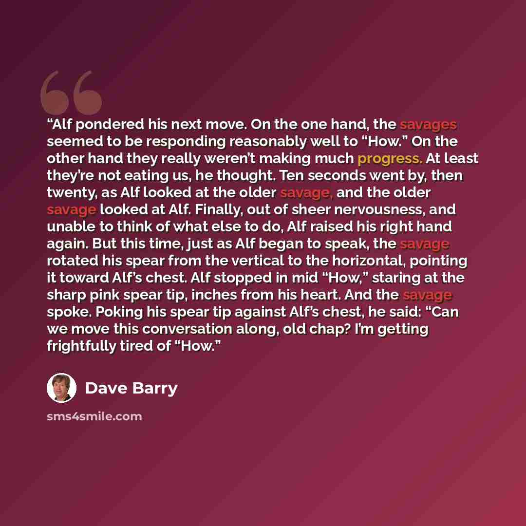 “Alf pondered his next move. On the one hand, the savages seemed to be responding reasonably well to “How.” On the other hand they really weren’t making much progress. At least they’re not eating us, he thought. Ten seconds went by, then twenty, as Alf looked at the older savage, and the older…” quote by Dave Barry