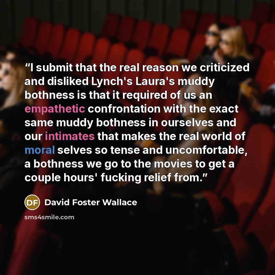 “I submit that the real reason we criticized and disliked Lynch's Laura's muddy bothness is that it required of us an empathetic confrontation with the exact same muddy bothness in ourselves and our intimates that makes the real world of moral selves so tense and uncomfortable, a bothness we go to…” quote by David Foster Wallace