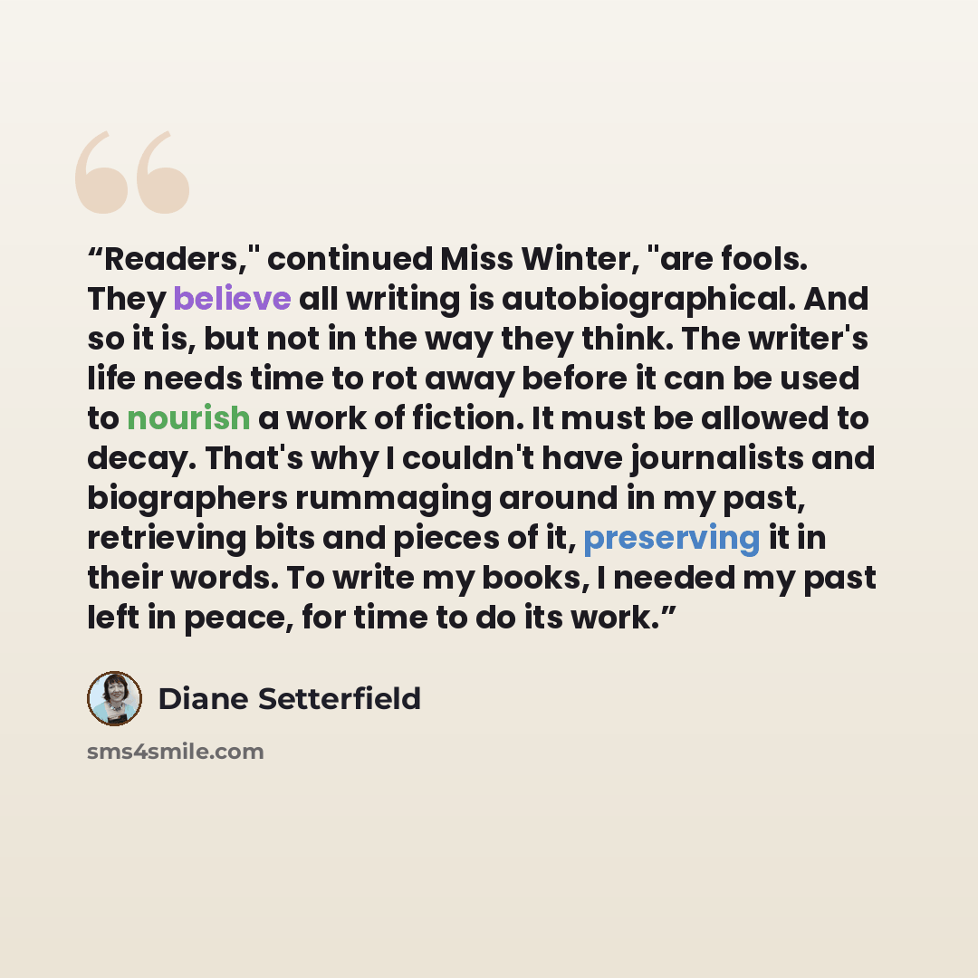 “Readers," continued Miss Winter, "are fools. They believe all writing is autobiographical. And so it is, but not in the way they think. The writer's life needs time to rot away before it can be used to nourish a work of fiction. It must be allowed to decay. That's why I couldn't have journalists…” quote by Diane Setterfield