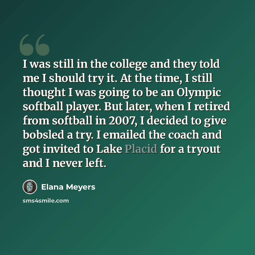 “I was still in the college and they told me I should try it. At the time, I still thought I was going to be an Olympic softball player. But later, when I retired from softball in 2007, I decided to give bobsled a try. I emailed the coach and got invited to Lake Placid for a tryout and I never left.” quote by Elana Meyers