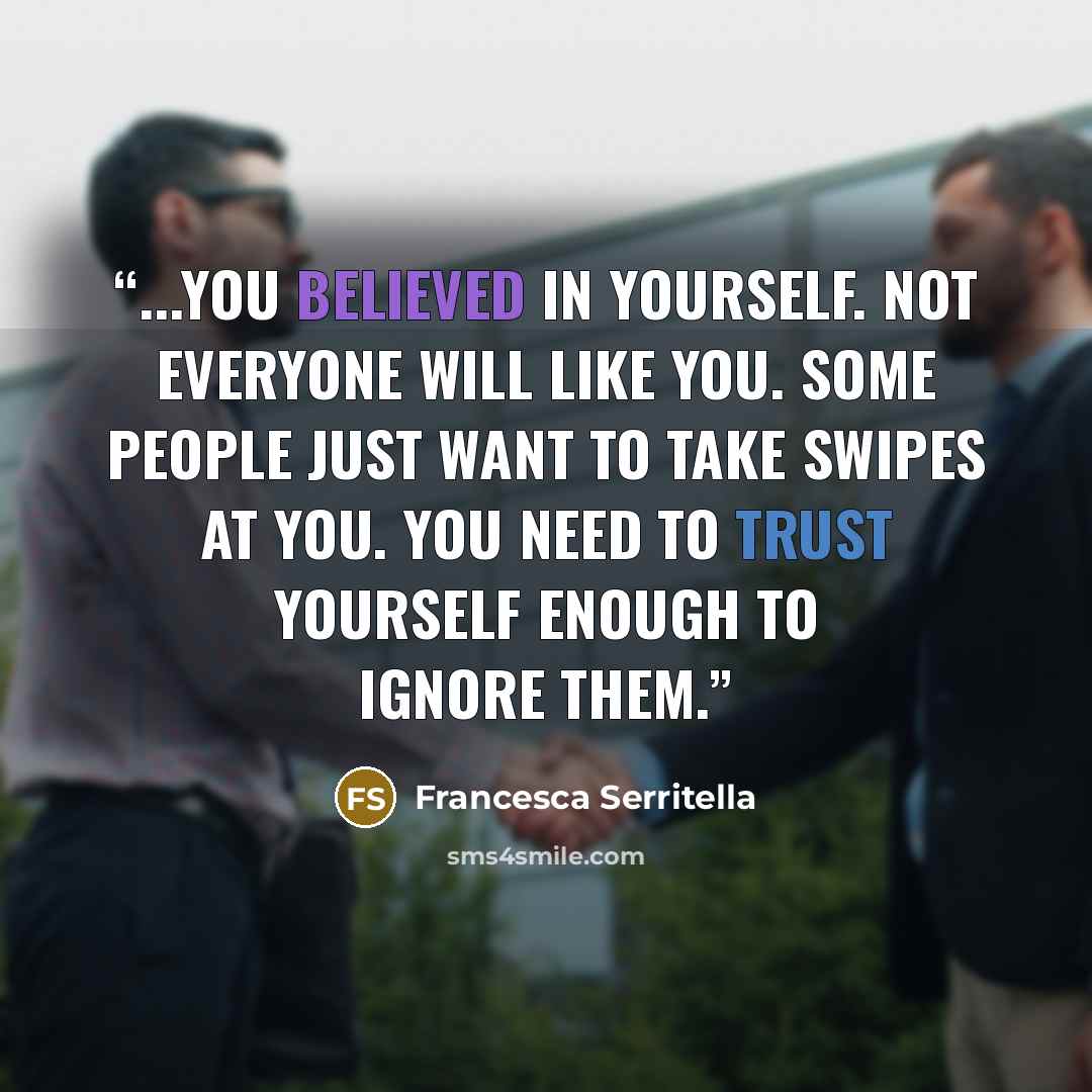 “...you believed in yourself. Not everyone will like you. Some people just want to take swipes at you. You need to trust yourself enough to ignore them.” quote by Francesca Serritella