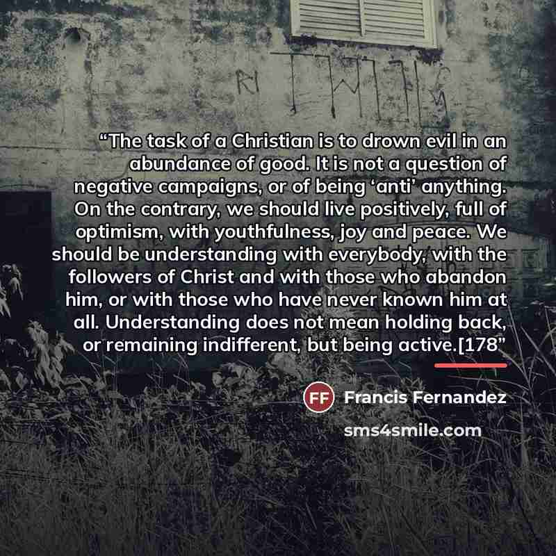 “The task of a Christian is to drown evil in an abundance of good. It is not a question of negative campaigns, or of being ‘anti’ anything. On the contrary, we should live positively, full of optimism, with youthfulness, joy and peace. We should be understanding with everybody, with the followers…” quote by Francis Fernandez
