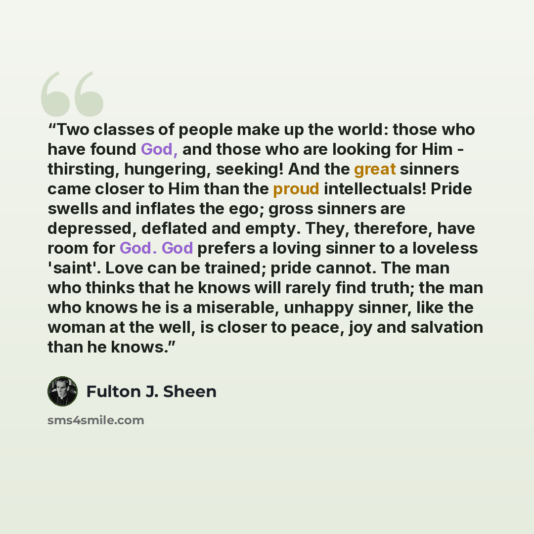 “Two classes of people make up the world: those who have found God, and those who are looking for Him - thirsting, hungering, seeking! And the great sinners came closer to Him than the proud intellectuals! Pride swells and inflates the ego; gross sinners are depressed, deflated and empty. They…” quote by Fulton J. Sheen