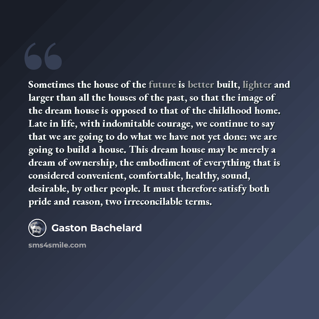 “Sometimes the house of the future is better built, lighter and larger than all the houses of the past, so that the image of the dream house is opposed to that of the childhood home. Late in life, with indomitable courage, we continue to say that we are going to do what we have not yet done: we are…” quote by Gaston Bachelard