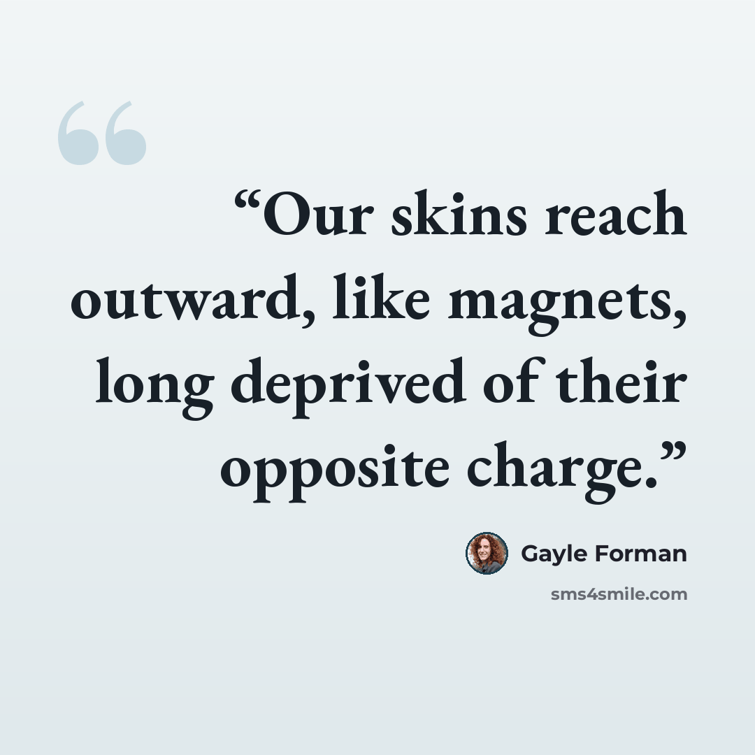 “Our skins reach outward, like magnets, long deprived of their opposite charge.” quote by Gayle Forman