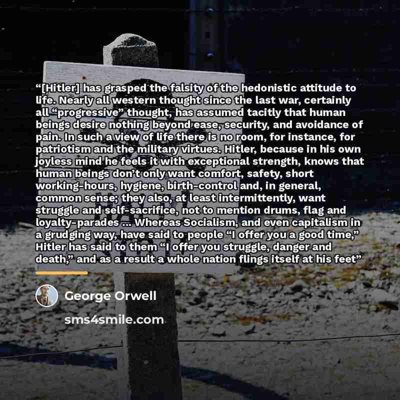 “[Hitler] has grasped the falsity of the hedonistic attitude to life. Nearly all western thought since the last war, certainly all “progressive” thought, has assumed tacitly that human beings desire nothing beyond ease, security, and avoidance of pain. In such a view of life there is no room, for…” quote by George Orwell