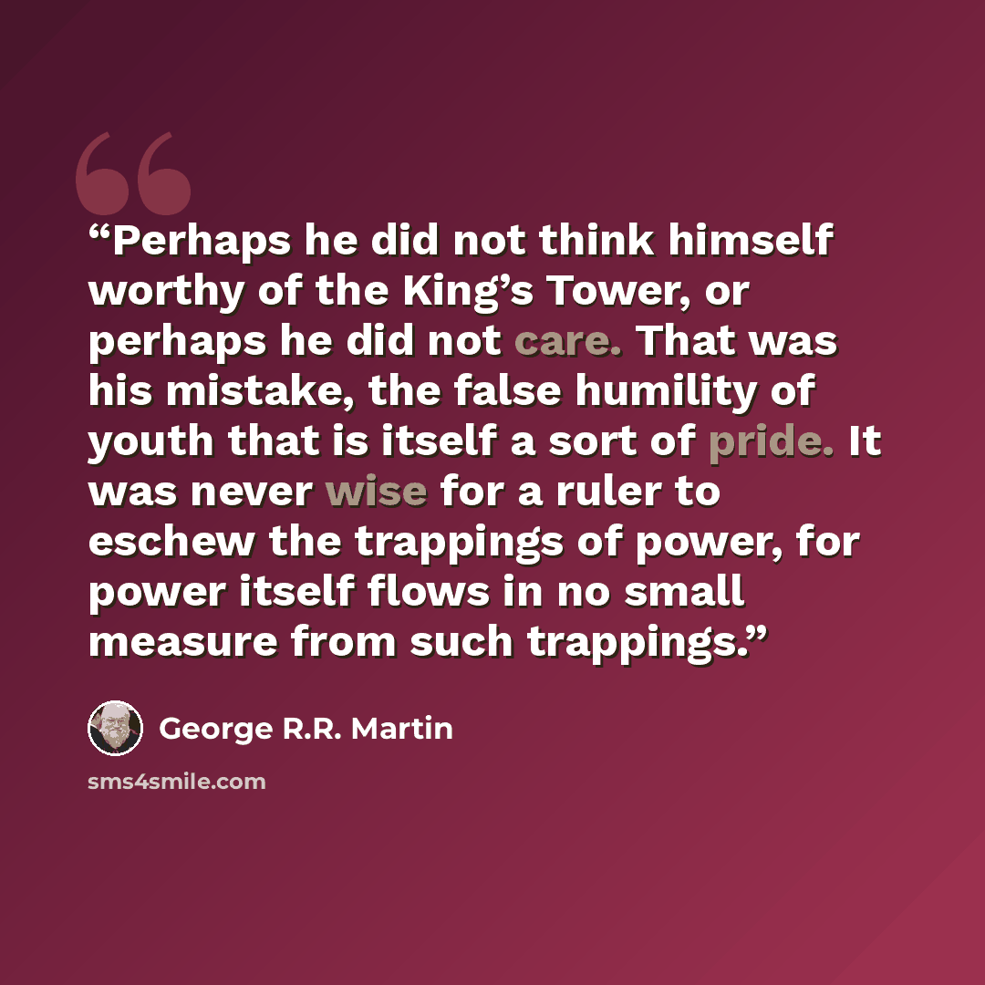 “Perhaps he did not think himself worthy of the King’s Tower, or perhaps he did not care. That was his mistake, the false humility of youth that is itself a sort of pride. It was never wise for a ruler to eschew the trappings of power, for power itself flows in no small measure from such trappings.” quote by George R.R. Martin