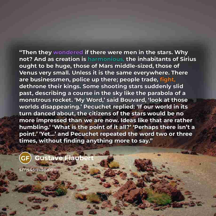 “Then they wondered if there were men in the stars. Why not? And as creation is harmonious, the inhabitants of Sirius ought to be huge, those of Mars middle-sized, those of Venus very small. Unless it is the same everywhere. There are businessmen, police up there; people trade, fight, dethrone…” quote by Gustave Flaubert